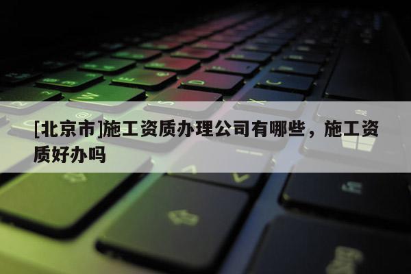 [北京市]施工資質(zhì)辦理公司有哪些，施工資質(zhì)好辦嗎