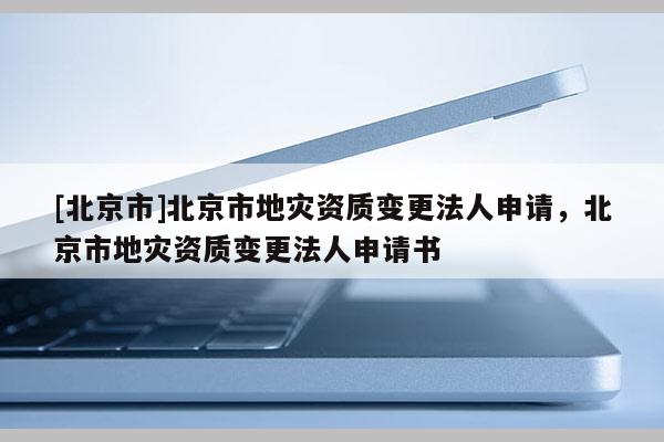[北京市]北京市地災資質變更法人申請，北京市地災資質變更法人申請書