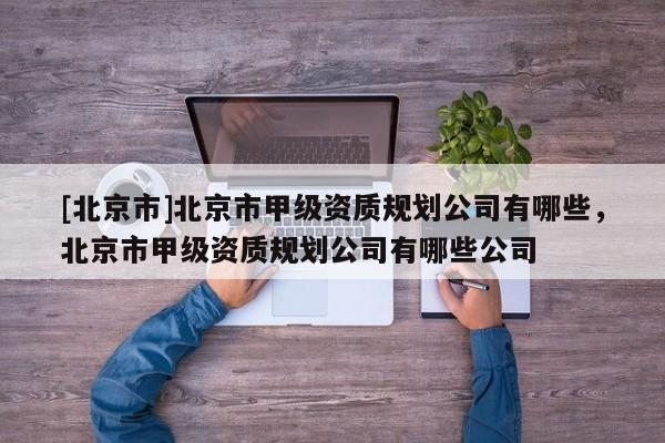 [北京市]北京市甲級(jí)資質(zhì)規(guī)劃公司有哪些，北京市甲級(jí)資質(zhì)規(guī)劃公司有哪些公司