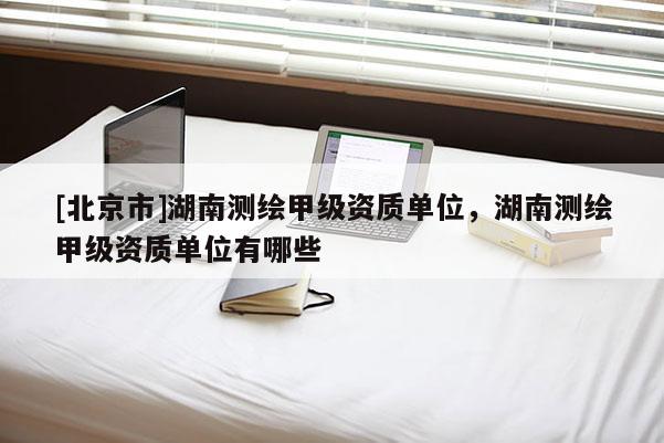 [北京市]湖南測繪甲級資質單位，湖南測繪甲級資質單位有哪些