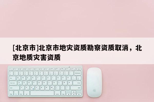 [北京市]北京市地災資質勘察資質取消，北京地質災害資質
