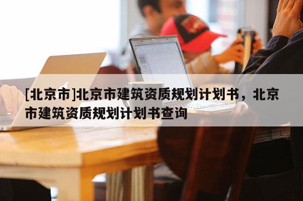 [北京市]北京市建筑資質規劃計劃書，北京市建筑資質規劃計劃書查詢