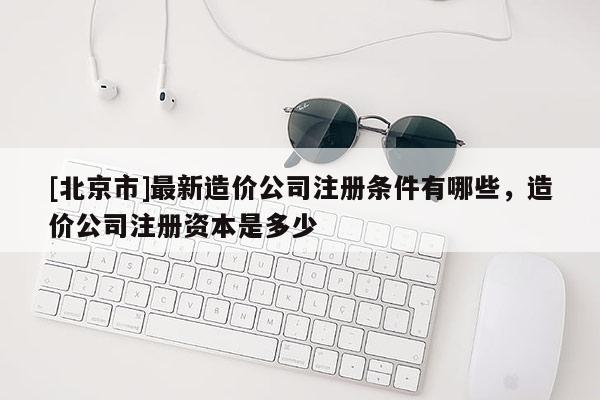 [北京市]最新造價公司注冊條件有哪些，造價公司注冊資本是多少