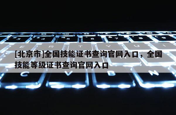 [北京市]全國技能證書查詢官網入口，全國技能等級證書查詢官網入口