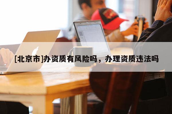 [北京市]辦資質有風險嗎，辦理資質違法嗎