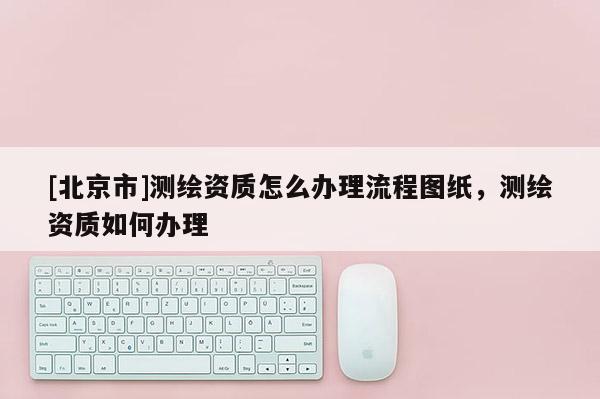 [北京市]測繪資質怎么辦理流程圖紙，測繪資質如何辦理