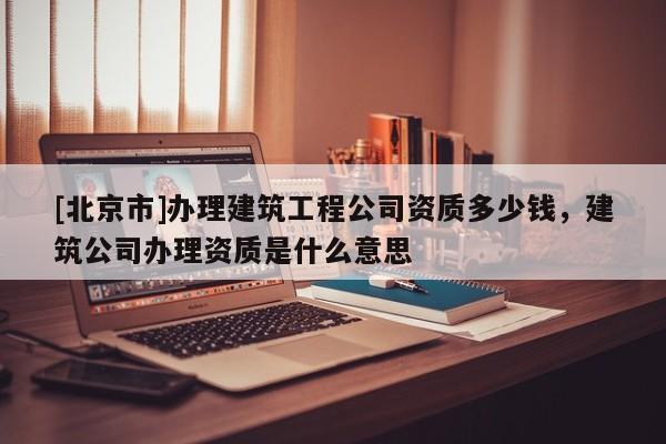 [北京市]辦理建筑工程公司資質多少錢，建筑公司辦理資質是什么意思