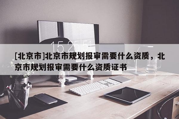 [北京市]北京市規劃報審需要什么資質，北京市規劃報審需要什么資質證書