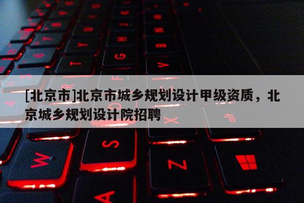 [北京市]北京市城鄉規劃設計甲級資質，北京城鄉規劃設計院招聘