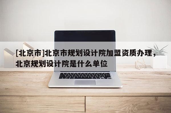 [北京市]北京市規劃設計院加盟資質辦理，北京規劃設計院是什么單位