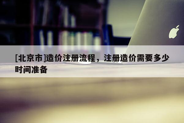 [北京市]造價注冊流程，注冊造價需要多少時間準備