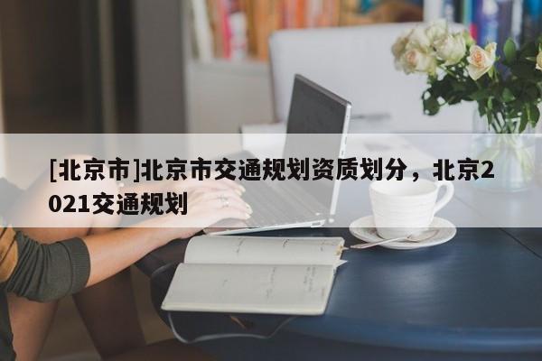 [北京市]北京市交通規劃資質劃分，北京2021交通規劃