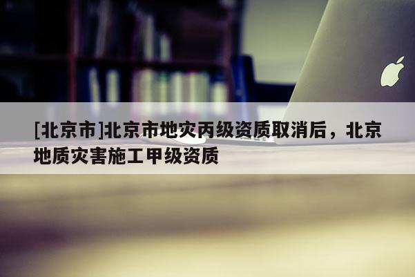 [北京市]北京市地災丙級資質取消后，北京地質災害施工甲級資質