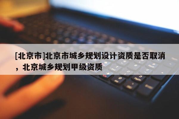 [北京市]北京市城鄉規劃設計資質是否取消，北京城鄉規劃甲級資質