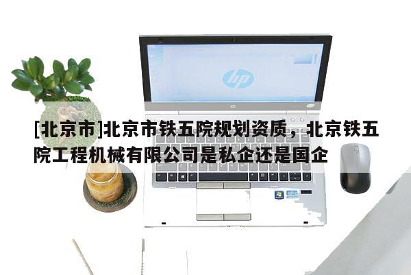 [北京市]北京市鐵五院規劃資質，北京鐵五院工程機械有限公司是私企還是國企