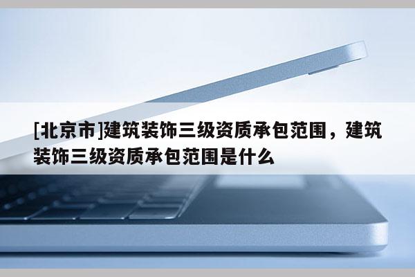[北京市]建筑裝飾三級資質承包范圍，建筑裝飾三級資質承包范圍是什么