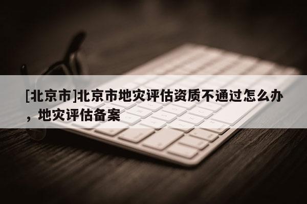 [北京市]北京市地災(zāi)評(píng)估資質(zhì)不通過(guò)怎么辦，地災(zāi)評(píng)估備案
