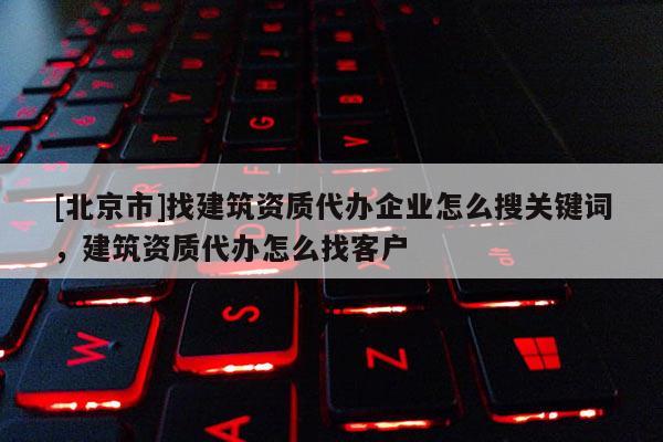 [北京市]找建筑資質代辦企業怎么搜關鍵詞，建筑資質代辦怎么找客戶