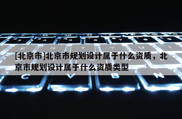 [北京市]北京市規(guī)劃設(shè)計(jì)屬于什么資質(zhì)，北京市規(guī)劃設(shè)計(jì)屬于什么資質(zhì)類型