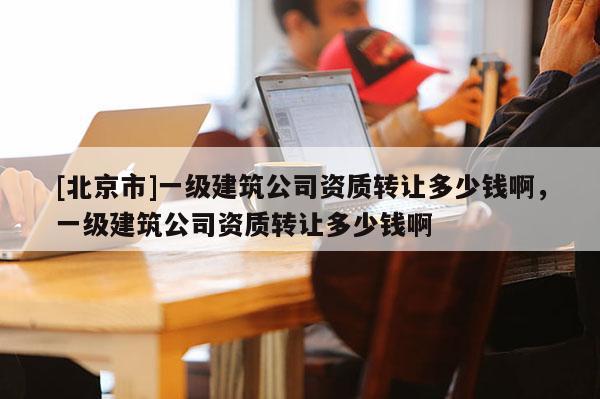 [北京市]一級建筑公司資質轉讓多少錢啊，一級建筑公司資質轉讓多少錢啊