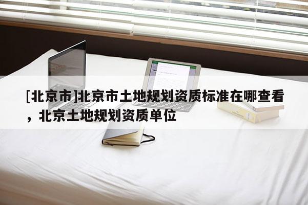[北京市]北京市土地規劃資質標準在哪查看，北京土地規劃資質單位