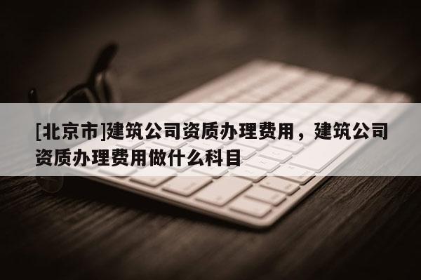 [北京市]建筑公司資質辦理費用，建筑公司資質辦理費用做什么科目