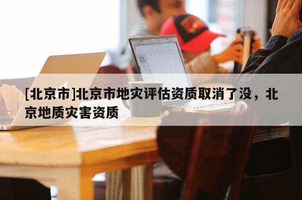 [北京市]北京市地災評估資質取消了沒，北京地質災害資質