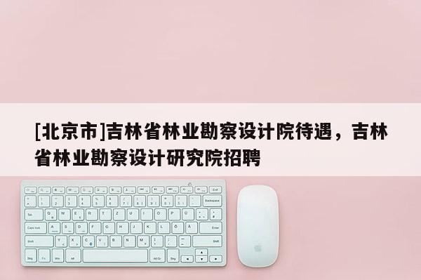 [北京市]吉林省林業勘察設計院待遇，吉林省林業勘察設計研究院招聘
