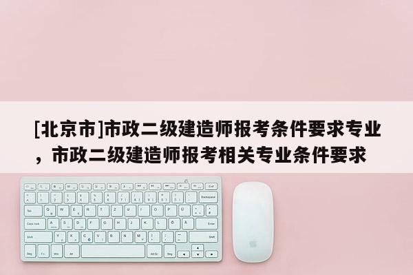 [北京市]市政二級建造師報考條件要求專業，市政二級建造師報考相關專業條件要求