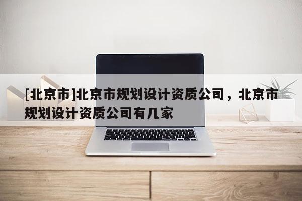 [北京市]北京市規(guī)劃設(shè)計資質(zhì)公司，北京市規(guī)劃設(shè)計資質(zhì)公司有幾家