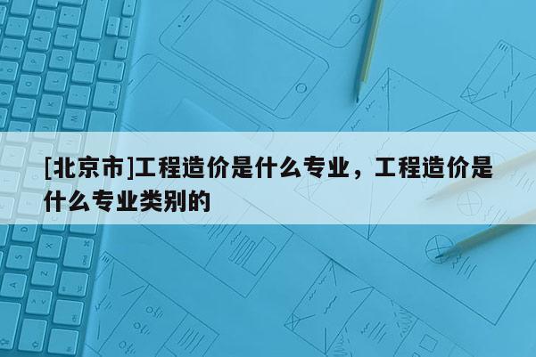 [北京市]工程造價是什么專業(yè)，工程造價是什么專業(yè)類別的