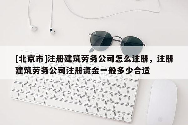 [北京市]注冊建筑勞務(wù)公司怎么注冊，注冊建筑勞務(wù)公司注冊資金一般多少合適