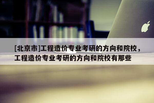 [北京市]工程造價專業(yè)考研的方向和院校，工程造價專業(yè)考研的方向和院校有那些