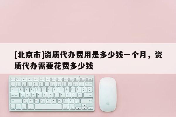 [北京市]資質(zhì)代辦費用是多少錢一個月，資質(zhì)代辦需要花費多少錢