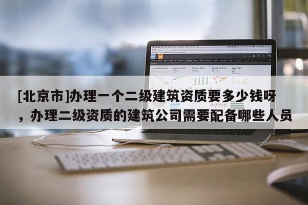 [北京市]辦理一個二級建筑資質要多少錢呀，辦理二級資質的建筑公司需要配備哪些人員
