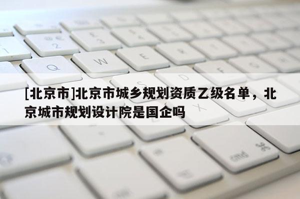 [北京市]北京市城鄉規劃資質乙級名單，北京城市規劃設計院是國企嗎