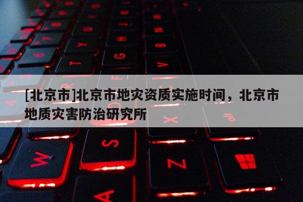 [北京市]北京市地災(zāi)資質(zhì)實(shí)施時(shí)間，北京市地質(zhì)災(zāi)害防治研究所