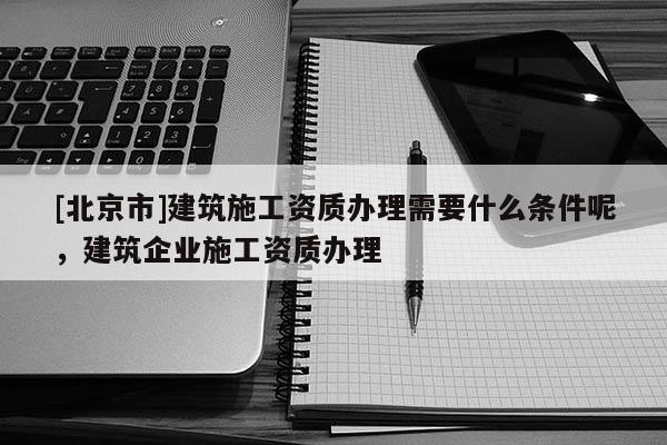 [北京市]建筑施工資質(zhì)辦理需要什么條件呢，建筑企業(yè)施工資質(zhì)辦理