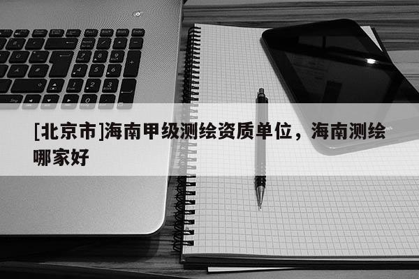 [北京市]海南甲級測繪資質(zhì)單位，海南測繪哪家好