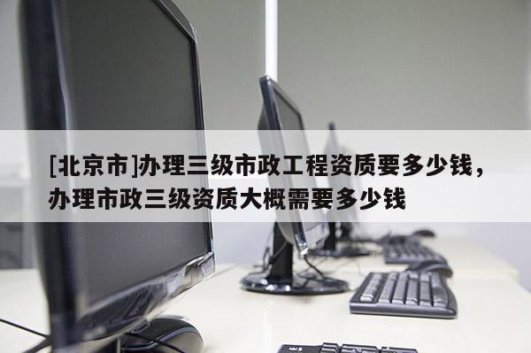 [北京市]辦理三級市政工程資質(zhì)要多少錢，辦理市政三級資質(zhì)大概需要多少錢