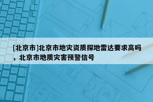 [北京市]北京市地災(zāi)資質(zhì)探地雷達(dá)要求高嗎，北京市地質(zhì)災(zāi)害預(yù)警信號(hào)