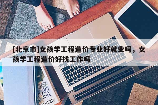 [北京市]女孩學(xué)工程造價(jià)專業(yè)好就業(yè)嗎，女孩學(xué)工程造價(jià)好找工作嗎
