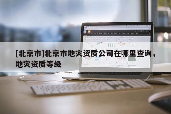 [北京市]北京市地災資質公司在哪里查詢，地災資質等級
