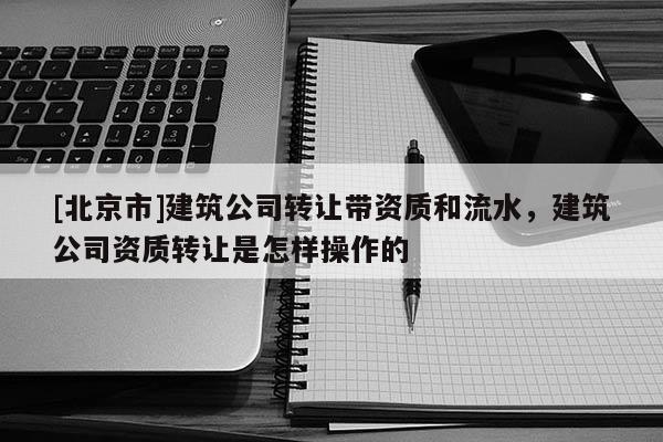 [北京市]建筑公司轉(zhuǎn)讓帶資質(zhì)和流水，建筑公司資質(zhì)轉(zhuǎn)讓是怎樣操作的