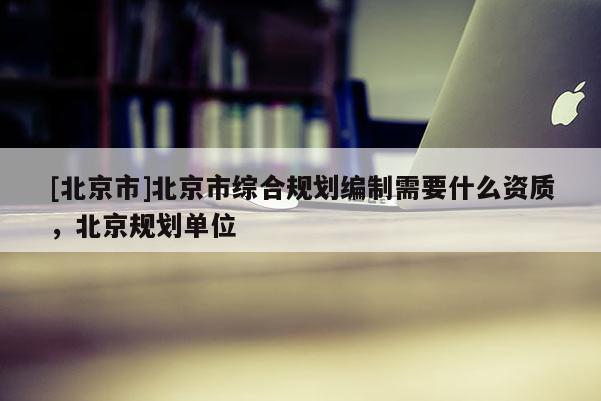 [北京市]北京市綜合規(guī)劃編制需要什么資質(zhì)，北京規(guī)劃單位