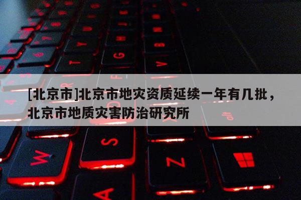 [北京市]北京市地災資質延續一年有幾批，北京市地質災害防治研究所