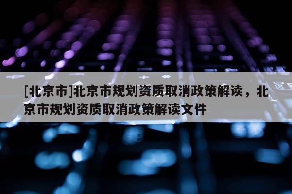 [北京市]北京市規劃資質取消政策解讀，北京市規劃資質取消政策解讀文件