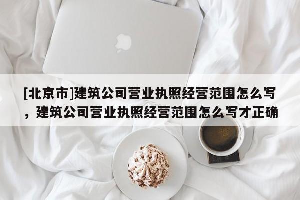 [北京市]建筑公司營業執照經營范圍怎么寫，建筑公司營業執照經營范圍怎么寫才正確