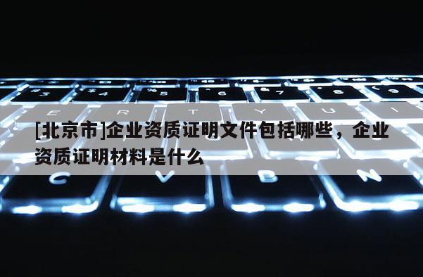 [北京市]企業資質證明文件包括哪些，企業資質證明材料是什么