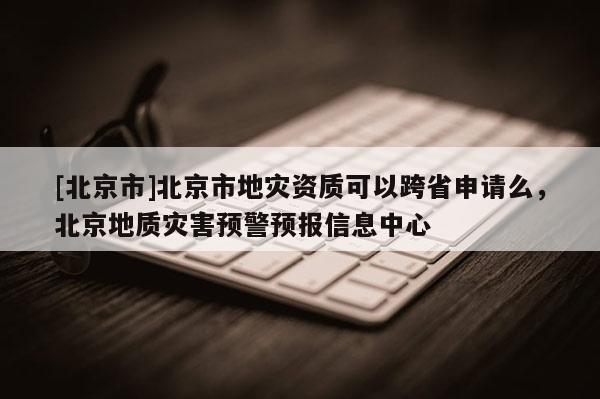 [北京市]北京市地災資質可以跨省申請么，北京地質災害預警預報信息中心